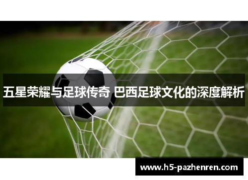 五星荣耀与足球传奇 巴西足球文化的深度解析 五星荣耀与足球传奇 巴西足球文化的深度解析