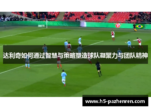达利奇如何通过智慧与策略塑造球队凝聚力与团队精神 达利奇如何通过智慧与策略塑造球队凝聚力与团队精神
