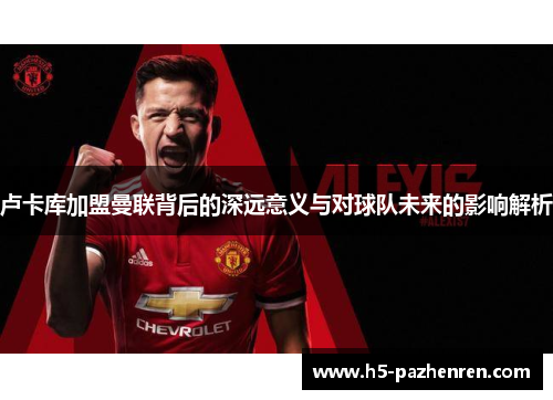 卢卡库加盟曼联背后的深远意义与对球队未来的影响解析