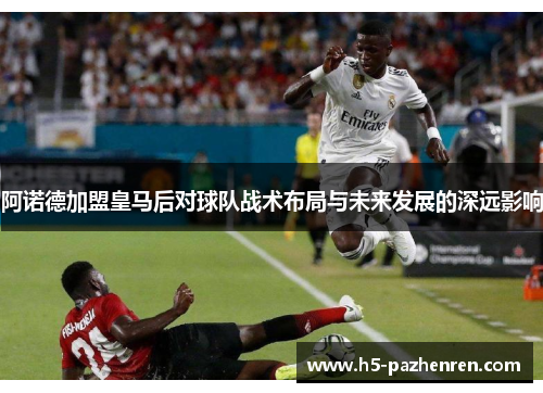 阿诺德加盟皇马后对球队战术布局与未来发展的深远影响