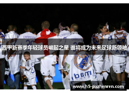 西甲新赛季年轻球员崛起之星 谁将成为未来足球新领袖